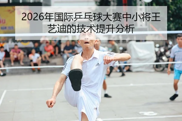 2026年国际乒乓球大赛中小将王艺迪的技术提升分析