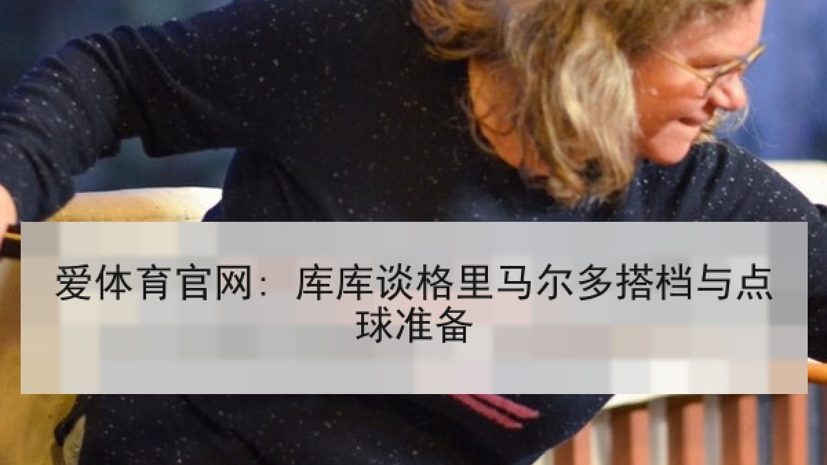 爱体育官网: 库库谈格里马尔多搭档与点球准备 爱体育官网: 库库谈格里马尔多搭档与点球准备