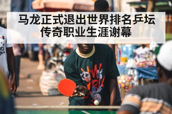 马龙正式退出世界排名乒坛传奇职业生涯谢幕